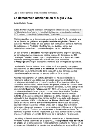 Lee el texto y contesta a las preguntas formuladas.
La democracia ateniense en el siglo V a.C
Julián Hurtado Aguña
Julián Hurtado Aguña es Doctor en Geografía e Historia en su especialidad
de "Historia Antigua" por la Universidad de Salamanca aprobando en el año
2000 su tesis doctoral con Sobresaliente Cum Laude.
El sistema político de la democracia ateniense del siglo V a.C., constituía una
de las formas de gobierno más perfectas de la Antigüedad Clásica. La
ciudad de Atenas contaba en este período con instituciones como la Asamblea
de ciudadanos, el Areópago y los tribunales de Justicia, siendo sus
magistraturas accesibles por sorteo al conjunto de los ciudadanos.
En este sistema, la Ekklesia o Asamblea popular asumía el poder legislativo,
así como las diversas materias de política exterior. El Consejo de los 500
creado por Clístenes, era un órgano complementario de la Asamblea, cuyos
miembros eran elegidos entre las 10 tribus del Ática. Finalmente
el Areopago formado por ex-arcontes mantenía sus prerrogativas legislativas.
La existencia de este sistema democrático, implicaba que algunos grupos
sociales como los extranjeros o los esclavos se ocupaban de las actividades
económicas y del mantenimiento de la población, lo que permitía que los
ciudadanos pudieran atender los asuntos políticos de la ciudad.
Además de disponer de un sistema democrático, Atenas detentaba su
hegemonía sobre la Liga délica, que agrupaba a diversas ciudades jonias,
constituyendo de esta forma un imperio marítimo. Esta liga ático délica, fue
constituida en inicio como defensa contra los persas, aunque se convirtió en un
instrumento de los intereses y del imperialismo ateniense. Durante este período
se declara la Guerra del Peloponeso (431-404) entre Atenas y Esparta, que
contaban entre las ciudades griegas con sus respectivos aliados. Pericles,
dirigirá el ejército ateniense en los primeros momentos de este conflicto,
evitando un choque con el ejército espartano de tierra, de superior potencia y
utilizando la flota ateniense. Este período conflictivo de lucha entre las polis
griegas, acaba en el 404 con la derrota de Atenas y la disolución de la liga
délica. Se iniciará en este momento la hegemonía de la ciudad de Esparta,
estableciéndose oligarquías en toda Grecia con el apoyo de guarniciones
espartanas. Atenas va a conocer un breve período de gobierno de la oligarquía.
En el año 403 a.C. Trasíbulo va a restablecer la democracia ateniense. Se
abandona la política marítima imperialista, que había caracterizado el período
anterior, iniciándose un período de fomento de la agricultura y la artesanía.
Las artes y la filosofía destacarán de forma ostensible en la Atenas de este
momento. Atenas se convirtió en el siglo V a.C. en el principal foco de cultura
en Grecia. En el campo artístico Fidias realizará la estatuaria del Partenón y se
encargará de dirigir todos los trabajos que se realizaban en aquel edificio. Este
 