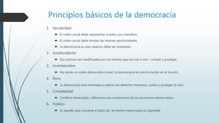 Principios básicos de la democracia
1. Secularidad.
 El orden social debe representar a todos sus miembros
 El orden social debe brindar las mismas oportunidades
 La democracia es una creación debe ser enseñada.
2. Autofundación
 Sus normas son modificadas por los mismos que las van a vivir , cumplir y proteger.
3. Incertidumbre
 No existe un orden democrático ideal. La democracia es una forma de ver el mundo
4. Ético.
 La democracia está orientada a realizar los derechos humanos, cuidar y proteger la vida.
5. Complejidad.
 Conflicto diversidad y diferencia son constitutivos de la convivencia democrática.
6. Público.
 Es aquello que conviene a todos de la misma manera para su dignidad.
 
