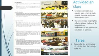 Actividad en
clase
 Desarrollar las actividades
1,2 y 3 del libro. De trabajo
pp48 -49
Tarea
 Señala un símbolo que
usarías para referir a cada
una de las características
de la democracia.
 Buscar noticias o ejemplos
relacionadas a cada una de
las principios
democráticos.Tal y como se
señala en el ejemplo.
 