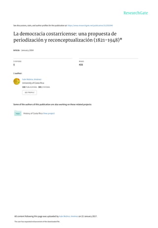 See discussions, stats, and author profiles for this publication at: https://www.researchgate.net/publication/312592940
La democracia costarricense: una propuesta de
periodización y reconceptualización (1821-1948)*
Article · January 2004
CITATIONS
0
READS
408
1 author:
Some of the authors of this publication are also working on these related projects:
History of Costa Rica View project
Iván Molina Jiménez
University of Costa Rica
330 PUBLICATIONS 905 CITATIONS
SEE PROFILE
All content following this page was uploaded by Iván Molina Jiménez on 22 January 2017.
The user has requested enhancement of the downloaded file.
 