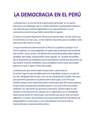 La democracia es una forma de organización del Estado en el cual las
decisiones son adoptadas por el pueblo mediante la participación directa o
sea indirecta que confieren legitimidad a sus representantes. Es una
convivencia social en la que todos somos libres e iguales.
El voto es una parte importante del proceso democrático formal, ahora nos
encontramos con este caso, se han dado las elecciones para la alcaldía y toda
persona es libre de dar su voto.
Lo que caracteriza la democracia en el Perú: Es La pobreza, porque en el
Perú la pobreza es muy exagerada, se suponeque la democracia consta del
bien común, y eso no hay, si la democracia consta del pueblo, debe haber la
igualdad para todos, porquetodos somos iguales. Se caracteriza también
por la disputa de los candidatos para la presidencia cuando hay elecciones, ya
que existen muchos candidatos y esos candidatos luchan tanto para poder
gobernar el país y lograr el bien del pueblo.
La democracia que ansían todos los peruanos y peruanas es:
En primer lugar lo que el pueblo quiere es la igualdad, ya que es un país de
los más desiguales del mundo, y eso no nos ayuda para el pueblo, otra cosa
que queremos que pare es la pobreza de nuestro país, ya es hora que
cambie, porqueno es nada bueno para nuestro país que allá mucha pobreza,
los peruanos y las peruanas también quieren eso, que el Perú ya cambie,
mediante las elecciones los peruanos y peruanas quieren lograr lo que
anhelan y me incluyo en eso, porqueno es nada bueno ver la cantidad de
pobreza que existe en nuestro país, eso ya tiene que parar; esto va a parar
eligiendo a un buen representante, para que pueda resolver el problema de
desigualdad en nuestro país, y ya no allá pobreza. Por eso el voto es
importante para el proceso democrático.
 