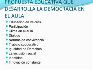 PROPUESTA EDUCATIVA QUE
DESARROLLA LA DEMOCRACIA EN
EL AULA
Educación en valores
Participación
Clima en el aula
Dialogo
Normas de convivencia
Trabajo cooperativo
Igualdad de Derechos
La inclusión social
Identidad
Innovación constante
 