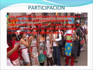 PARTICIPACION
Los estudiantes participan activamente en la
sesibiliozacion a la comunidad sobre la
contaminacion ambiental, de esta manera se
integran al proceso de toma de desisiones
en los asuntos que afecta a todos.
 