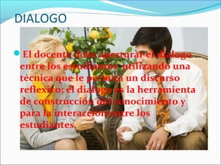 DIALOGO
El docente debe aperturar el dialogo
entre los estudiantes utilizando una
técnica que le permita un discurso
reflexivo; el dialogo es la herramienta
de construcción del conocimiento y
para la interacción entre los
estudiantes.
 
