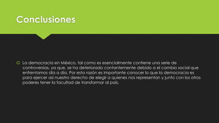 Conclusiones
 La democracia en México, tal como es esencialmente contiene una serie de
controversias, ya que, se ha deteriorado contantemente debido a el cambio social que
enfrentamos día a día. Por esta razón es importante conocer lo que la democracia es
para ejercer así nuestro derecho de elegir a quienes nos representan y junto con los otros
poderes tener la facultad de transformar al país.
 