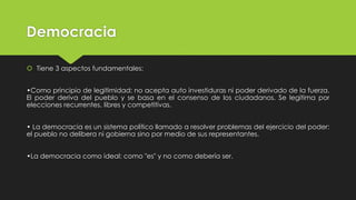 Democracia
 Tiene 3 aspectos fundamentales:
•Como principio de legitimidad: no acepta auto investiduras ni poder derivado de la fuerza.
El poder deriva del pueblo y se basa en el consenso de los ciudadanos. Se legitima por
elecciones recurrentes, libres y competitivas.
• La democracia es un sistema político llamado a resolver problemas del ejercicio del poder:
el pueblo no delibera ni gobierna sino por medio de sus representantes.
•La democracia como ideal: como "es" y no como debería ser.
 