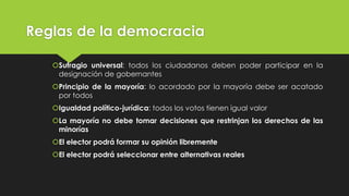 Reglas de la democracia
Sufragio universal: todos los ciudadanos deben poder participar en la
designación de gobernantes
Principio de la mayoría: lo acordado por la mayoría debe ser acatado
por todos
Igualdad político-jurídica: todos los votos tienen igual valor
La mayoría no debe tomar decisiones que restrinjan los derechos de las
minorías
El elector podrá formar su opinión libremente
El elector podrá seleccionar entre alternativas reales
 