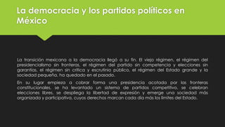 La democracia y los partidos políticos en
México
La transición mexicana a la democracia llegó a su fin. El viejo régimen, el régimen del
presidencialismo sin fronteras, el régimen del partido sin competencia y elecciones sin
garantías, el régimen sin crítica y escrutinio público, el régimen del Estado grande y la
sociedad pequeña, ha quedado en el pasado.
En su lugar empieza a cobrar forma una presidencia acotada por las fronteras
constitucionales, se ha levantado un sistema de partidos competitivo, se celebran
elecciones libres, se despliega la libertad de expresión y emerge una sociedad más
organizada y participativa, cuyos derechos marcan cada día más los límites del Estado.
 