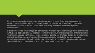 El problema es que las transiciones a la democracia no entrañan necesariamente su
eficacia y su consolidación: una cosa es arribar a la democracia y otra es construir un
entramado institucional sólido y funcional que asegure la estabilidad del régimen
democrático.
El problema reside en que la joven democracia mexicana gira sobre el eje de un entramado
institucional débil, obsoleto y atrofiado. La herencia institucional del régimen anterior arrastra
muchísimos pasivos: instituciones resquebrajadas por el peso ilimitado del poder presidencial,
procedimientos y mecanismos constitucionales oxidados por la falta de uso, grandes
espacios de discrecionalidad, ineficiencias burocráticas, corrupción e impunidad, inercias
centralizadoras, y costumbres, prácticas y arreglos al margen de la ley.
 