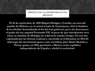 El 16 de septiembre de 1810 Miguel Hidalgo y Costilla, un cura del
pueblo de Dolores, en el actual estado de Guanajuato, alzó la bandera
de la rebelión demandando el fin del mal gobierno, pero sin desconocer
el poder del rey español Fernando VII. A pesar de que inicialmente tuvo
éxito, la rebelión de Hidalgo no sobrevivió mucho tiempo. El cura fue
capturado por las fuerzas realistas y ejecutado en Chihuahua en 1811.El
liderazgo del movimiento pasó a otro sacerdote, José María Morelos y
Pavón, quien, en 1814, proclamó a México como república
independiente de España y abolió la esclavitud.
ORIGEN DE LA DEMOCRACIA EN
MÉXICO
 