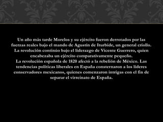 Un año más tarde Morelos y su ejército fueron derrotados por las
fuerzas reales bajo el mando de Agustín de Iturbide, un general criollo.
La revolución continúo bajo el liderazgo de Vicente Guerrero, quien
encabezaba un ejército comparativamente pequeño.
La revolución española de 1820 afectó a la rebelión de México. Las
tendencias políticas liberales en España consternaron a los líderes
conservadores mexicanos, quienes comenzaron intrigas con el fin de
separar el virreinato de España.
 