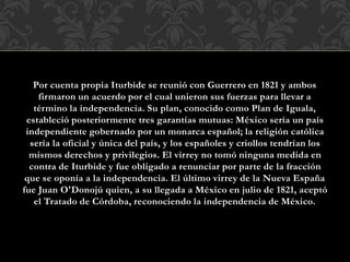 Por cuenta propia Iturbide se reunió con Guerrero en 1821 y ambos
firmaron un acuerdo por el cual unieron sus fuerzas para llevar a
término la independencia. Su plan, conocido como Plan de Iguala,
estableció posteriormente tres garantías mutuas: México sería un país
independiente gobernado por un monarca español; la religión católica
sería la oficial y única del país, y los españoles y criollos tendrían los
mismos derechos y privilegios. El virrey no tomó ninguna medida en
contra de Iturbide y fue obligado a renunciar por parte de la fracción
que se oponía a la independencia. El último virrey de la Nueva España
fue Juan O'Donojú quien, a su llegada a México en julio de 1821, aceptó
el Tratado de Córdoba, reconociendo la independencia de México.
 