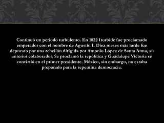 Continuó un periodo turbulento. En 1822 Iturbide fue proclamado
emperador con el nombre de Agustín I. Diez meses más tarde fue
depuesto por una rebelión dirigida por Antonio López de Santa Anna, su
anterior colaborador. Se proclamó la república y Guadalupe Victoria se
convirtió en el primer presidente. México, sin embargo, no estaba
preparado para la repentina democracia.
 