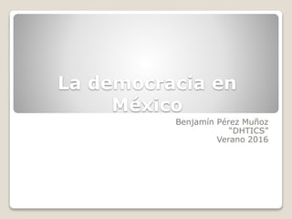 La democracia en
México
Benjamín Pérez Muñoz
“DHTICS”
Verano 2016
 