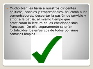  Mucho bien les haría a nuestros dirigentes
políticos, sociales y empresariales, así como a los
comunicadores, despertar la pasión de servicio y
amor a la patria, al mismo tiempo que
practicaran la lectura de los enciclopedistas
franceses. De ello seguramente saldrían
fortalecidos los esfuerzos de todos por unos
comicios limpios
 