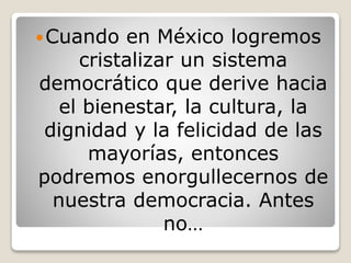 Cuando en México logremos
cristalizar un sistema
democrático que derive hacia
el bienestar, la cultura, la
dignidad y la felicidad de las
mayorías, entonces
podremos enorgullecernos de
nuestra democracia. Antes
no…
 
