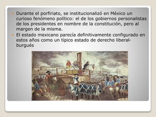  Durante el porfiriato, se institucionalizó en México un
curioso fenómeno político: el de los gobiernos personalistas
de los presidentes en nombre de la constitución, pero al
margen de la misma.
 El estado mexicano parecía definitivamente configurado en
estos años como un típico estado de derecho liberal-
burgués
 