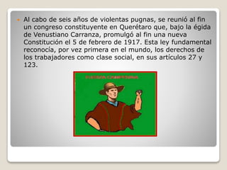  Al cabo de seis años de violentas pugnas, se reunió al fin
un congreso constituyente en Querétaro que, bajo la égida
de Venustiano Carranza, promulgó al fin una nueva
Constitución el 5 de febrero de 1917. Esta ley fundamental
reconocía, por vez primera en el mundo, los derechos de
los trabajadores como clase social, en sus artículos 27 y
123.
 