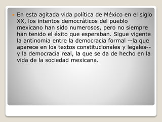  En esta agitada vida política de México en el siglo
XX, los intentos democráticos del pueblo
mexicano han sido numerosos, pero no siempre
han tenido el éxito que esperaban. Sigue vigente
la antinomia entre la democracia formal --la que
aparece en los textos constitucionales y legales--
y la democracia real, la que se da de hecho en la
vida de la sociedad mexicana.
 