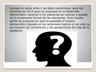  Aunque en estos años y las tales condiciones, para los
comicios de 2015 poco se avanzará en el desarrollo
democrático nacional si los esfuerzos se vuelven a quedar
en lo puramente formal de las elecciones. Pues mucha
gente se pregunta en qué ha quedado el avance
democrático logrado en los anteriores lustros si con este no
se mejoran las condiciones y las perspectivas de vida de la
población
 
