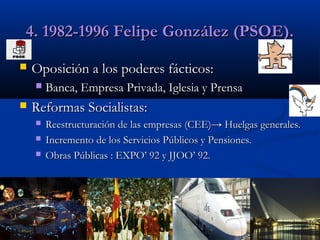 4. 1982-1996 Felipe González (PSOE).


Oposición a los poderes fácticos:




Banca, Empresa Privada, Iglesia y Prensa

Reformas Socialistas:




Reestructuración de las empresas (CEE)→ Huelgas generales.
Incremento de los Servicios Públicos y Pensiones.
Obras Públicas : EXPO’ 92 y JJOO’ 92.

 