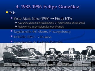 4. 1982-1996 Felipe González


P.I:


Pacto Ajuria Enea (1988) → Fin de ETA



Acuerdo para la Normalización y Pacificación de Euskadi
Relaciones internacionales con Francia

Legalización del Aborto (* excepciones)
 LOGSE: ESO → 16 años.
 Autorización de Cadenas Privadas.


 