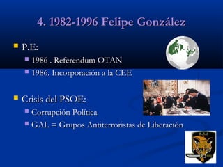4. 1982-1996 Felipe González


P.E:
1986 . Referendum OTAN
 1986. Incorporación a la CEE




Crisis del PSOE:
Corrupción Política
 GAL = Grupos Antiterroristas de Liberación


 