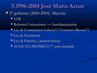 5.1996-2004 José María Aznar


2º gobierno (2000-2004). Mayoría
LOE
 Reforma Universitaria → Autofinanciación
 Ley de Contratación Laboral (“ Contratos Basuras”)
 Ley de Extranjería
 Ley de Partidos ( antiterroristas)
 AUGE ECONÓMICO (7º país mundial)


 
