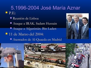 5.1996-2004 José María Aznar


P.E:
Reunión de Lisboa
 Ataque a IRAK. Sadam Hussain
 Ataque a Afganistán. Bin Laden




11 de Marzo del 2004:


Atentados de Al-Quaeda en Madrid

 