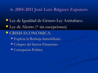 6. 2004-2011 José Luís Rdguez Zapatero




Ley de Igualdad de Género Ley Antitabaco.
Ley de Aborto (* sin excepciones)
CRISIS ECONÓMICA:
Explota la Burbuja Inmobiliaria
 Colapso del Sector Financiero
 Corrupción Política


 