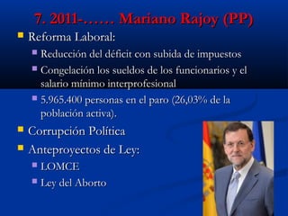 7. 2011-…… Mariano Rajoy (PP)


Reforma Laboral:
Reducción del déficit con subida de impuestos
 Congelación los sueldos de los funcionarios y el
salario mínimo interprofesional
 5.965.400 personas en el paro (26,03% de la
población activa).





Corrupción Política
Anteproyectos de Ley:
LOMCE
 Ley del Aborto


 