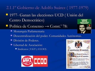 2.1.1º Gobierno de Adolfo Suárez ( 1977-1979)




1977- Ganan las elecciones UCD ( Unión del
Centro Democrático)
Política de Consenso → Const.’ 78:





Monarquía Parlamentaria
Descentralización del poder. Comunidades Autónomas.
División de Poderes.
Libertad de Asociación:


Sindicatos ( UGT y CCOO).

 