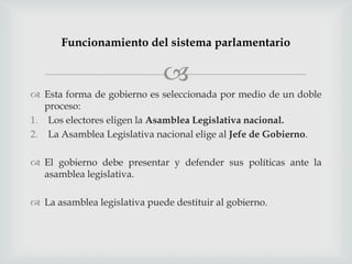 Funcionamiento del sistema parlamentario

                              
 Esta forma de gobierno es seleccionada por medio de un doble
   proceso:
1. Los electores eligen la Asamblea Legislativa nacional.
2. La Asamblea Legislativa nacional elige al Jefe de Gobierno.

 El gobierno debe presentar y defender sus políticas ante la
  asamblea legislativa.

 La asamblea legislativa puede destituir al gobierno.
 