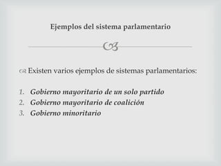 Ejemplos del sistema parlamentario

                        
 Existen varios ejemplos de sistemas parlamentarios:

1. Gobierno mayoritario de un solo partido
2. Gobierno mayoritario de coalición
3. Gobierno minoritario
 