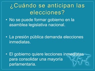 ¿Cuándo se anticipan las
       elecciones?
• No se puede formar gobierno en la
  asamblea legislativa nacional.

• La presión pública demanda elecciones
  inmediatas.

• El gobierno quiere lecciones inmediatas
  para consolidar una mayoría
  parlamentaria.
 