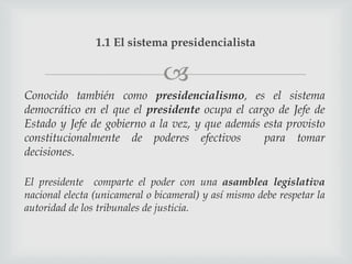 1.1 El sistema presidencialista

                               
Conocido también como presidencialismo, es el sistema
democrático en el que el presidente ocupa el cargo de Jefe de
Estado y Jefe de gobierno a la vez, y que además esta provisto
constitucionalmente de poderes efectivos         para tomar
decisiones.

El presidente comparte el poder con una asamblea legislativa
nacional electa (unicameral o bicameral) y así mismo debe respetar la
autoridad de los tribunales de justicia.
 