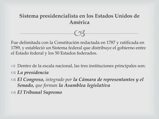 Sistema presidencialista en los Estados Unidos de
                        América

                                 
Fue delimitada con la Constitución redactada en 1787 y ratificada en
1789, y estableció un Sistema federal que distribuye el gobierno entre
el Estado federal y los 50 Estados federados.

 Dentro de la escala nacional, las tres instituciones principales son:
 La presidencia
 El Congreso, integrado por la Cámara de representantes y el
  Senado, que forman la Asamblea legislativa
 El Tribunal Supremo
 