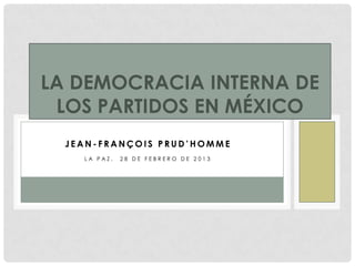 LA DEMOCRACIA INTERNA DE
 LOS PARTIDOS EN MÉXICO
  JEAN-FRANÇOIS PRUD’HOMME
    LA PAZ,   28 DE FEBRERO DE 2013
 
