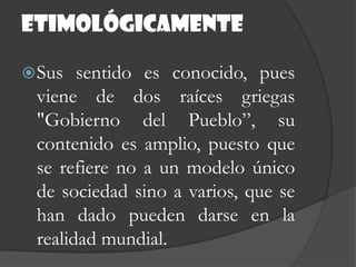 etimológicamenteSus sentido es conocido, pues viene de dos raíces griegas "Gobierno del Pueblo”, su contenido es amplio, puesto que se refiere no a un modelo único de sociedad sino a varios, que se han dado pueden darse en la realidad mundial.