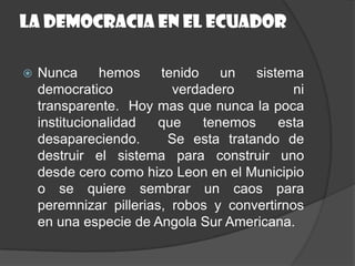 La democracia en el EcuadorNunca hemos tenido un sistema democratico verdadero ni transparente.  Hoy mas que nunca la poca institucionalidad que tenemos esta desapareciendo.   Se esta tratando de destruir el sistema para construir uno desde cero como hizo Leon en el Municipio o se quiere sembrar un caos para peremnizarpillerias, robos y convertirnos en una especie de Angola Sur Americana.