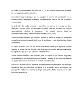los gobiernos multilaterales (OMG, FM, BM, OCDE, etc.) que se encargan de establecer
las normas y tratados internacionales.
Las instituciones y los derechos que nos protegían de acuerdo a la constitución, hoy en
día están siendo violentados, a favor de intereses ajenos, como lo son, los monopolios
empresariales.
La protección del medio ambiente se considera una barrera al comercio que debe
eliminarse. De este modo, las empresas adquieren derechos absolutos sin ninguna
responsabilidad, mientras la ciudadanía y los estados asumen todas las
responsabilidades sin los correspondientes derechos (Shiva, 2003).
El capitalismo es un sistema que concentra el poder en manos de unos pocos mediante la
exclusión de facto de la mayoría de la toma de sediciones a nivel global que les afectan
directamente.
La política se aparta cada vez más de las necesidades básicas y de la justicia. En cada
sexenio, de alguna manera siempre tratan de convencernos para resignarnos y aceptar
las reglas del juego, si es que queremos ser competitivos.
El libre comercio ha hecho pasar la libertad, cada vez mayor, de que disfrutan las grandes
corporaciones por una expansión de la democracia, y así ésta se define como la garantía
de ejercer la libertad de elección en un mercado sin restricciones.
Los medios de comunicación fomentan incansablemente la alarma social, con mensajes
reiterativos sobre la inseguridad ciudadana y el terrorismo, según las historias que
propagan los medios, los terroristas están por todas partes. Todos los días parece haber
una nueva advertencia.
 