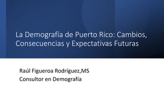 La Demografía de Puerto Rico: Cambios,
Consecuencias y Expectativas Futuras
Raúl Figueroa Rodríguez,MS
Consultor en Demografía
 