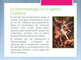 La Demonología en la Iglesia
Católica
El estudio de los demonios llego a
cobrar una gran importancia pues
en la fe Cristia...