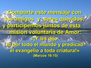 Comparte este mensaje conComparte este mensaje con
tus amigos y seres queridos,tus amigos y seres queridos,
y participemos juntos de estay participemos juntos de esta
misión voluntaria de Amor:misión voluntaria de Amor:
«¡«¡Y les dijo:Y les dijo:
Id por todo el mundo y predicadId por todo el mundo y predicad
el evangelio a toda criaturael evangelio a toda criatura!»!»
(Marcos 16:15)(Marcos 16:15)
 