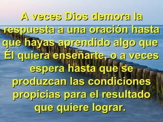 A veces Dios demora laA veces Dios demora la
respuesta a una oración hastarespuesta a una oración hasta
que hayas aprendido algo queque hayas aprendido algo que
Él quiera enseñarte, o a vecesÉl quiera enseñarte, o a veces
espera hasta que seespera hasta que se
produzcan las condicionesproduzcan las condiciones
propicias para el resultadopropicias para el resultado
que quiere lograr.que quiere lograr.
 