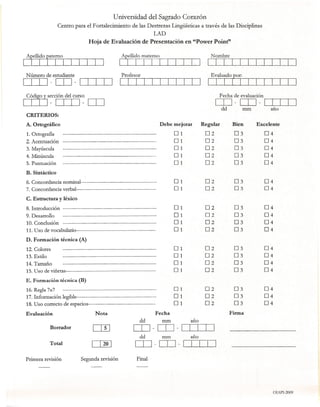 Universidad del Sagrado Corazón
                  Centro para el Fortalecimiento           de las Destrezas Lingüisticas a través de las Disciplinas
                                                                          LAD
                                   Hoja de Evaluación de Presentación en "Power Point"




 Número de estudiante
CID - [TI - DIIJ
~sección              del curso                                                                            Fecha de evaluación
LLLJ - CID                     - [TI                                                                   [TI - [TI - DIIJ
                                                                                                           dd           mm         año
 CRITERIOS:
 A. Ortográfico                                                            Debe mejorar          Regular         Bien        Excelente
 1. Ortografía                                                                     01             02              03             04
 2. Acentuación                                                                    01             02              03             04
 3. Mayúscula                                                                      01             02              03             04
 4. Minúscula                                                                      01             02              03             04
 5. Puntuación                                                                     01             02              03             04
 B. Sintáctico
 6. Concordancia nominal-------------------------------------------                O 1            02              03             04
 7. Concordancia verbal---------------------------------------------               O 1            02              03             04
 C. Estructura     y léxico

 8. Introducción -----------------------------------------------------             O1             02              03             04
 9. Desarrollo   -----------------------------------------------------             O 1            02              03             04
 10. Conclusión -----------------------------------------------------              O 1            02              03             04
 11. Uso de vocabulario---------------------------------------------               O1             02              03             04
 D. Formación técnica (A)
 12. Colores      -----------------------------------------------------            O   1          02             03              04
 13. Estilo       -----------------------------------------------------            O   1          02             03              04
 14. Tamaño       -----------------------------------------------------            O   1          02             03              04
 15. Uso de viñetas---------------------------------------------------             O   1          02             03              04
 E. Formación técnica (B)
 16. Regla 7x7    -----------------------------------------------------            O 1            02             03              04
 17. Información legible---------------------------------------------              O1             02             03              04
 18. Uso correcto de espacios--------------------------------------                O 1            02             03              04
 Evaluación                           Nota                                Fecha                                 Firma
                                                               dd            nun           ano
              Borrador                                      [TI -[TI -DIIJ
                                                               dd           rrun           año
              Total                                         [TI -[TI -DIIJ
 Primera revisión              Segunda revisión              Final




                                                                                                                                    OIAPI-2009
 