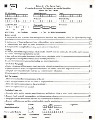 1Ir;:;]  365
                                                  University of the Sacred Heart
                                     Center for Language Development Across the Disciplines
                                                                                                                                                           11I
                                                     Rubric for Cover Letter
 First last name                                    Second last name                                 Name


 Student Number                                     Professor                                        Evaluated by:
 ITIJ -LO-ITIIJ
 Evaluation date                                    Course code                                      Comments
LO-LO-ITrn                                          [ll] -[ll] -LO
  mm           dd            year
 CRITERIA:             4 = Excellent           3 = Good        2 = Fair        1 = Needs Improvement
 Letter Layout
 a. Includes all the parts of protocolletter writing (heading, salutation, body paragraphs, closing and signature) using correct
 punctu ation -------------------------------------------------------------------------------------------------------------------------------------------..0 4
 b. Includes most of the parts of protocolletter           writing, and uses correct punctuation-------------------------------------------               0 3
 c. Lacks consistent letter layout and correct punctuation-----------------------------------------------------------------------------------.0                2
d. Disorganizaed or incomplete letter writing layout and incorrect punctuation-------------------------------------------------------.0                        1
Heading
a. Complete, relevant heading informatfon which includes solicitor's name and address, the date and the employer's name
and address, correct layout, punctuation, and font -------------------------------------------------------------------------------------------.0               4
b. Some irrelevant information,          inconsistent heading layout, punctuation and/or font-----------------------------------------------O                  3
c. Disorganized or incomplete information and/or incorrect punctuation---------------------------------------------------------------0                      2
d. Lacks relevant information, incomplete heading, and incorrect punctuation--------------------------------------------------                            0 1
Introductory        Paragraph
a. Begins with a powerful first sentence clearly stating the job that is being solicited------------------------------------------------O 4
b. Does not begin with an eye catching introductory sentence and do es not clearly state the position solicited----------------'O 3
c. Paragraph too wordy and includes irrelevant and counterproductive                     information--------------------------------------------------0        2
d. Position desired is not stated-------------------------------------------------------------------------------------------------------------------0          1
Body Paragraphs
a. Mention the skills and experience required for the joh-----------------------------------------------------------------------------------0                  4
b. Skills and experiences are unclear and written in lengthy sentences-----------------------------------------------------------------'-.0                    3
c. Skills and experiences do not support the career objective------------------------------------------------------------------------------{]                  2
d. Skills and experiences are not included------------------------------~----------------------------------------------------------------------O               1

Concluding Paragraph

a. Concludes with a positive statement, establishes contact, and indicates follow up after a certain time------------------------D 4
b. Does not clearly establish contact and does not indica te possible follow up---::.------------------------------------------------                     .o 3
c. Paragraph too wordy and includes irrelevant and counterproductive                     information--------------------------------------------          02
d. Does not establish contact and does not indicate follow up after a certain time---------------------------------------------------_.o                       1

Total points                               Grade                                Date                                    Signature
Handed in draft(s)                        LliJ                       [IJ-[IJ-OIJ]
                                                                      mm         dd           year

Cover Letter Rubric                       LEftJ                      [IJ-[IJ-DID
                       First Draft           Second Draft            Final Draft

11
 