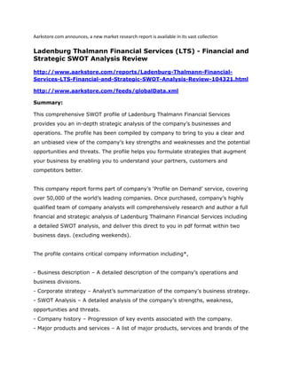 Aarkstore.com announces, a new market research report is available in its vast collection

Ladenburg Thalmann Financial Services (LTS) - Financial and
Strategic SWOT Analysis Review

http://www.aarkstore.com/reports/Ladenburg-Thalmann-Financial-
Services-LTS-Financial-and-Strategic-SWOT-Analysis-Review-104321.html

http://www.aarkstore.com/feeds/globalData.xml

Summary:

This comprehensive SWOT profile of Ladenburg Thalmann Financial Services
provides you an in-depth strategic analysis of the company’s businesses and
operations. The profile has been compiled by company to bring to you a clear and
an unbiased view of the company’s key strengths and weaknesses and the potential
opportunities and threats. The profile helps you formulate strategies that augment
your business by enabling you to understand your partners, customers and
competitors better.


This company report forms part of company’s ‘Profile on Demand’ service, covering
over 50,000 of the world’s leading companies. Once purchased, company’s highly
qualified team of company analysts will comprehensively research and author a full
financial and strategic analysis of Ladenburg Thalmann Financial Services including
a detailed SWOT analysis, and deliver this direct to you in pdf format within two
business days. (excluding weekends).


The profile contains critical company information including*,


- Business description – A detailed description of the company’s operations and
business divisions.
- Corporate strategy – Analyst’s summarization of the company’s business strategy.
- SWOT Analysis – A detailed analysis of the company’s strengths, weakness,
opportunities and threats.
- Company history – Progression of key events associated with the company.
- Major products and services – A list of major products, services and brands of the
 
