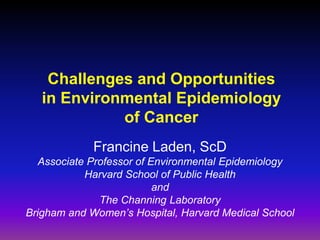 Challenges and Opportunities
   in Environmental Epidemiology
             of Cancer
             Francine Laden, ScD
   Associate Professor of Environmental Epidemiology
            Harvard School of Public Health
                           and
               The Channing Laboratory
Brigham and Women’s Hospital, Harvard Medical School
 