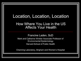 Location, Location, Location
 How Where You Live in the US
     Affects Your Health

            Francine Laden, ScD
  Mark and Catherine Winkler Associate Professor of
            Environmental Epidemiology
          Harvard School of Public Health

 Channing Laboratory, Brigham and Women’s Hospital
 